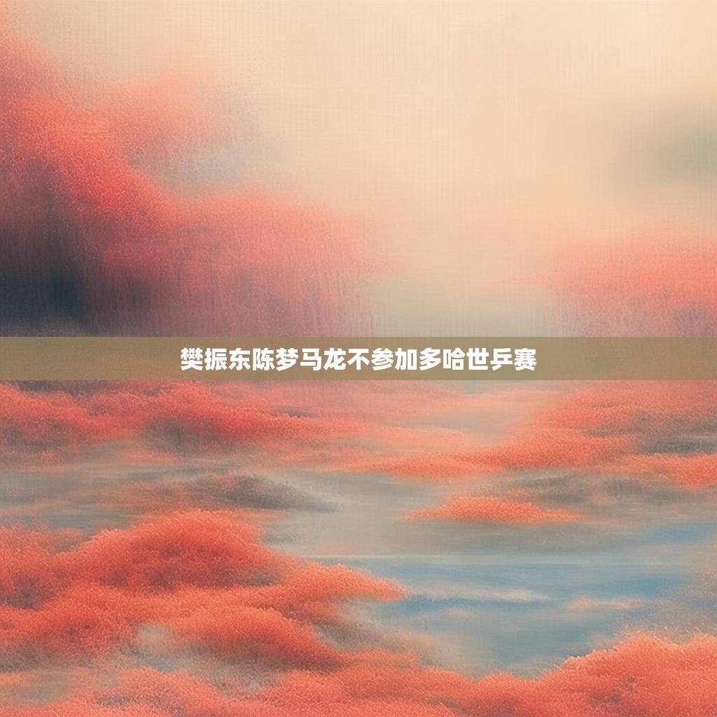 樊振东、陈梦、马龙不参加多哈世乒赛